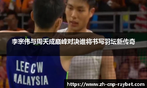 李宗伟与周天成巅峰对决谁将书写羽坛新传奇